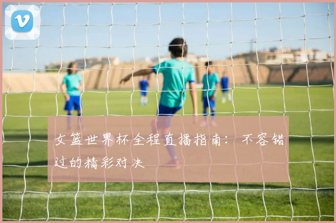 女篮世界杯全程直播指南：不容错过的精彩对决