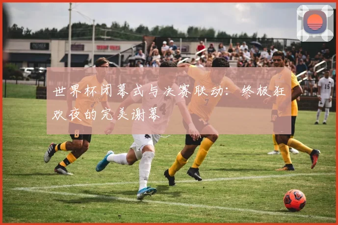 世界杯闭幕式与决赛联动：终极狂欢夜的完美谢幕
